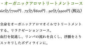 ・オーガニックアロマトリートメントコース 60分/7700円 . 75分/8800円 . 90分/9900円 (税込) 全身をオーガニックアロマオイルでトリートメントする、リラクゼーションコース。 血行を促進し、リンパの流れを良くし、浮腫をとりスッキリしたボディラインに。