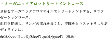 ・オーガニックアロマトリートメントコース 全身をオーガニックアロマオイルでトリートメントする、リラクゼーションコース。 血行を促進し、リンパの流れを良くし、浮腫をとりスッキリしたボディラインに。 60分/7700円 .75分/8800円 .90分/9900円（税込）