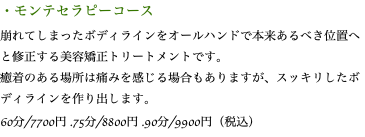・モンテセラピーコース 崩れてしまったボディラインをオールハンドで本来あるべき位置へと修正する美容矯正トリートメントです。 癒着のある場所は痛みを感じる場合もありますが、スッキリしたボディラインを作り出します。 60分/7700円 .75分/8800円 .90分/9900円（税込）