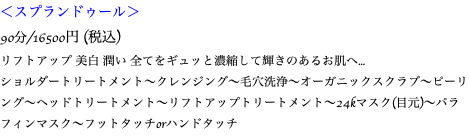 ＜スプランドゥール＞ 90分/16500円 (税込) リフトアップ 美白 潤い 全てをギュッと濃縮して輝きのあるお肌へ... ショルダートリートメント〜クレンジング〜毛穴洗浄〜オーガニックスクラブ〜ピーリング〜ヘッドトリートメント〜リフトアップトリートメント〜24kマスク(目元)〜パラフィンマスク〜フットタッチorハンドタッチ