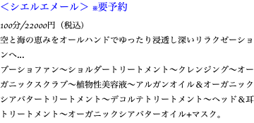 ＜シエルエメール＞ ※要予約 100分/22000円（税込） 空と海の恵みをオールハンドでゆったり浸透し深いリラクゼーションへ... ブーショファン〜ショルダートリートメント〜クレンジング〜オーガニックスクラブ〜植物性美容液〜アルガンオイル＆オーガニックシアバタートリートメント〜デコルテトリートメント〜ヘッド＆耳トリートメント〜オーガニックシアバターオイル+マスク。
