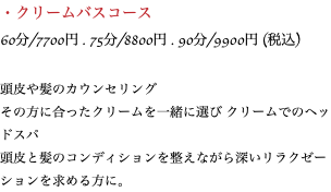 ・クリームバスコース 60分/7700円 . 75分/8800円 . 90分/9900円 (税込) 頭皮や髪のカウンセリング その方に合ったクリームを一緒に選び クリームでのヘッドスパ 頭皮と髪のコンディションを整えながら深いリラクゼーションを求める方に。